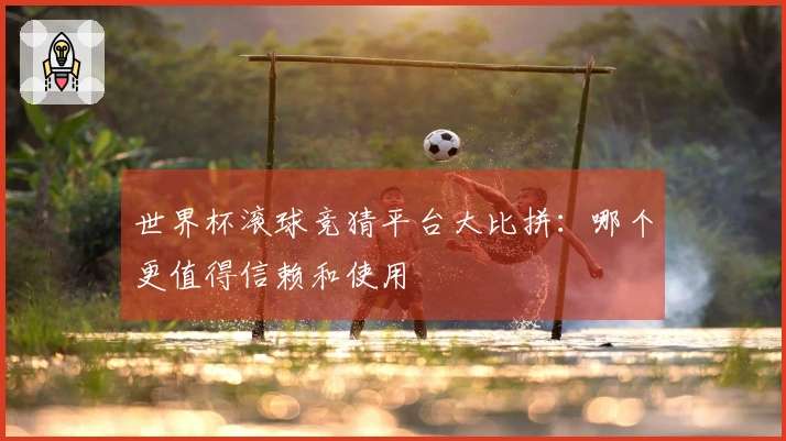 世界杯滚球竞猜平台大比拼：哪个更值得信赖和使用